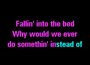 Fallin' into the bed

Why would we ever
do somethin' instead of