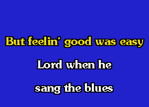But feelin' good was easy

Lord when he

sang the blues