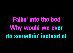 Fallin' into the bed

Why would we ever
do somethin' instead of