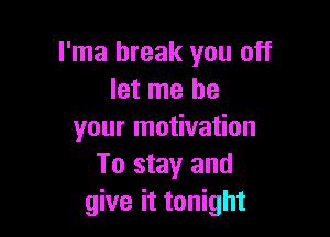 l'ma break you off
let me be

your motivation
To stay and
give it tonight