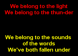 We belong to the light
We belong to the thun-der

We belong to the sounds
of the words
We've both fallen under