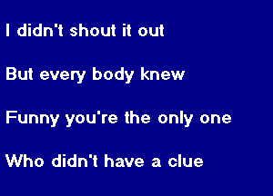 I didn't shout it out

But every body knew

Funny you're the only one

Who didn't have a clue