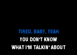 TIRED, BABY, YEAH
YOU DON'T KNOW
WHAT I'M TALKIN' ABOUT