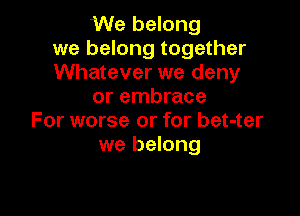 We belong
we belong together
Whatever we deny
or embrace

For worse or for bet-ter
we belong