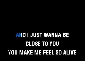 AND I JUST WANNA BE
CLOSE TO YOU
YOU MAKE ME FEEL SO ALIVE