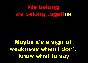We belong
we belong together

Maybe it's a sign of
weakness when I don't
know what to say