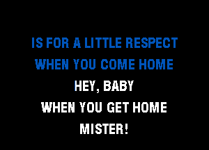 IS FOR A LITTLE RESPECT
WHEN YOU COME HOME
HEY, BABY
WHEN YOU GET HOME
MISTER!