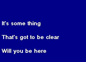 It's some thing

That's got to be clear

Will you be here