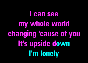 I can see
my whole world

changing 'cause of you
It's upside down
I'm lonely