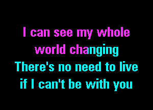 I can see my whole
world changing

There's no need to live
if I can't he with you