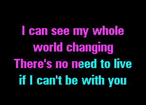 I can see my whole
world changing

There's no need to live
if I can't he with you