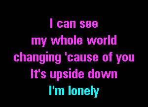 I can see
my whole world

changing 'cause of you
It's upside down
I'm lonely