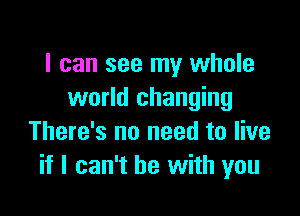 I can see my whole
world changing

There's no need to live
if I can't he with you