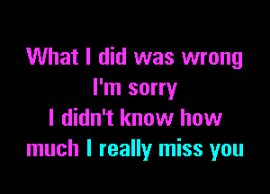 What I did was wrong
I'm sorry

I didn't know how
much I really miss you