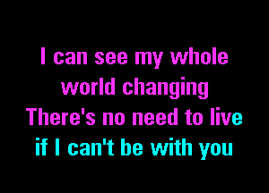 I can see my whole
world changing

There's no need to live
if I can't he with you