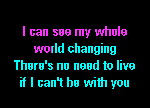 I can see my whole
world changing

There's no need to live
if I can't he with you