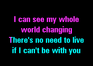 I can see my whole
world changing

There's no need to live
if I can't he with you