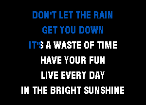 DON'T LET THE RAIN
GET YOU DOWN
IT'S A WASTE OF TIME
HAVE YOUR FUN
LIVE EVERY DAY
IN THE BRIGHT SUNSHINE