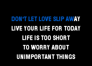 DON'T LET LOVE SLIP AWAY
LIVE YOUR LIFE FOR TODAY
LIFE IS TOO SHORT
T0 WORRY ABOUT
UHIMPORTAHT THINGS