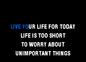 LIVE YOUR LIFE FOR TODAY
LIFE IS TOO SHORT
T0 WORRY ABOUT
UHIMPORTAHT THINGS