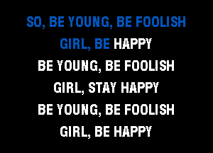 80, BE YOUNG, BE FOOLISH
GIRL, BE HAPPY
BE YOUNG, BE FOOLISH
GIRL, STAY HAPPY
BE YOUNG, BE FOOLISH
GIRL, BE HAPPY