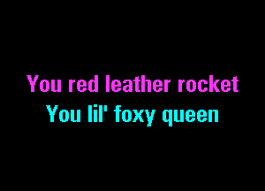 You red leather rocket

You lil' foxy queen