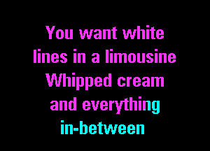 You want white
lines in a limousine

Whipped cream
and everything
in-between