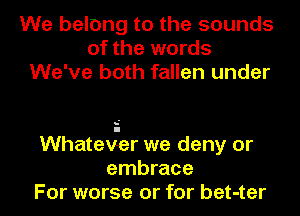 We belong to the sounds
of the words
We've both fallen under

Whatev-er we deny or
embrace
For worse or for bet-ter