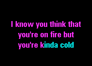 I know you think that

you're on fire but
you're kinda cold