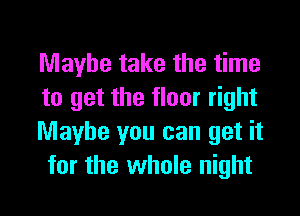 Maybe take the time
to get the floor right

Maybe you can get it
for the whole night