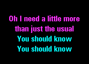 Oh I need a little more
than just the usual

You should know
You should know