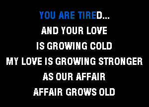 YOU ARE TIRED...
AND YOUR LOVE
IS GROWING COLD
MY LOVE IS GROWING STRONGER
AS OUR AFFAIR
AFFAIR GROWS OLD