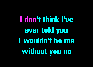 I don't think I've
ever told you

I wouldn't be me
without you no