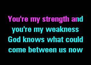 You're my strength and
you're my weakness
God knows what could
come between us now