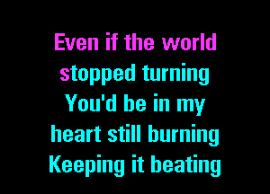 Even if the world
stopped turning

You'd be in my
heart still burning
Keeping it beating