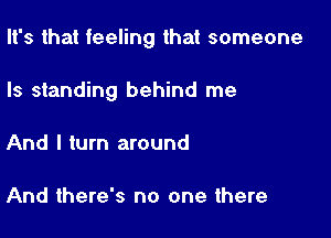 It's that feeling that someone

Is standing behind me
And I turn around

And there's no one there