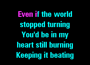 Even if the world
stopped turning

You'd be in my
heart still burning
Keeping it beating