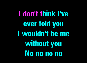 I don't think I've
ever told you

I wouldn't be me
without you
No no no no