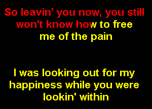 So leavin' you now, you still
won't know how to free
me of the pain

I was looking out for my
happiness while you were
lookin' within