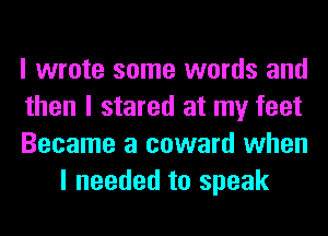I wrote some words and

then I stared at my feet

Became a coward when
I needed to speak