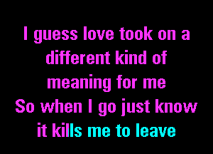 I guess love took on a
different kind of
meaning for me

So when I go iust know
it kills me to leave
