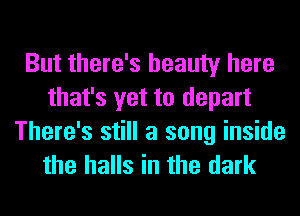 But there's beauty here
that's yet to depart

There's still a song inside
the halls in the dark