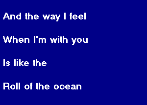 And the way I feel

When I'm with you

Is like the

Roll of the ocean