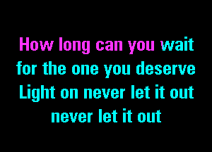 How long can you wait

for the one you deserve

Light on never let it out
never let it out