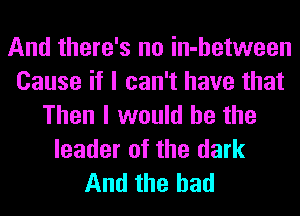 And there's no in-hetween
Cause if I can't have that
Then I would he the
leader of the dark
And the had