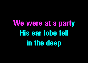 We were at a party

His ear lobe fell
in the deep
