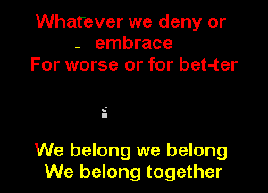 Whatever we deny or
- embrace
For worse or for bet-ter

s'
I

We belong we belong
We belong together