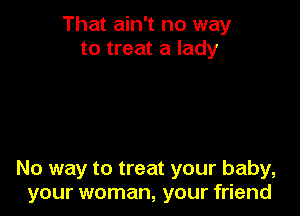 That ain't no way
to treat a lady

No way to treat your baby,
your woman, your friend