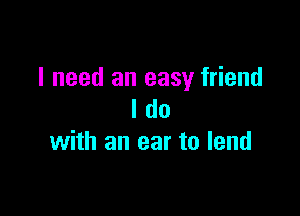 I need an easy friend

I do
with an ear to lend