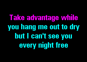 Take advantage while
you hang me out to dryr

but I can't see you
every night free